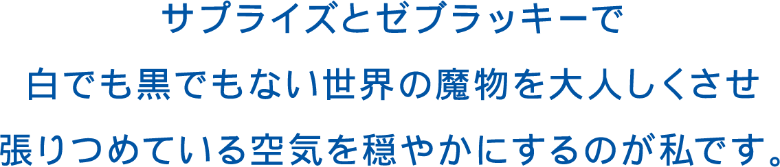 サプライズとゼブラッキーで白でも黒でもない世界の魔物をおとなしくさせ、張りつめている空気を穏やかにするのが私です。